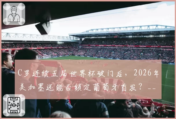 C罗连续五届世界杯破门后,2026年美加墨还能否锁定葡萄牙首发?__br_