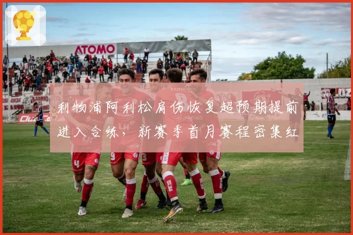 利物浦阿利松肩伤恢复超预期提前进入合练,新赛季首月赛程密集红军门将轮换策略待解