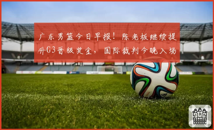 广东男篮今日早报！陈老板继续提升G3晋级奖金，国际裁判今晚入场，徐杰崔永熙盼迎来爆发