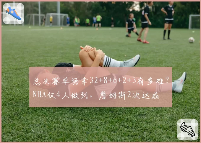 总决赛单场拿32+8+6+2+3有多难?NBA仅4人做到,詹姆斯2次达成