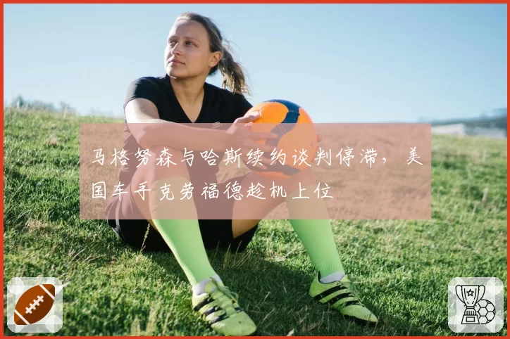 马格努森与哈斯续约谈判停滞，美国车手克劳福德趁机上位