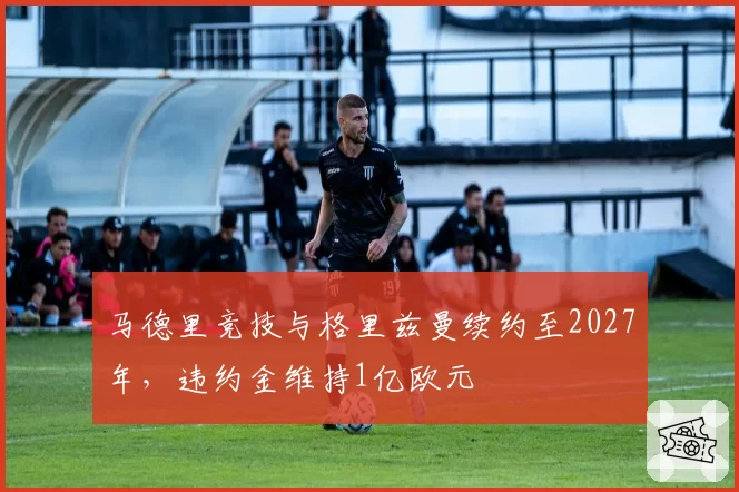 马德里竞技与格里兹曼续约至2027年，违约金维持1亿欧元