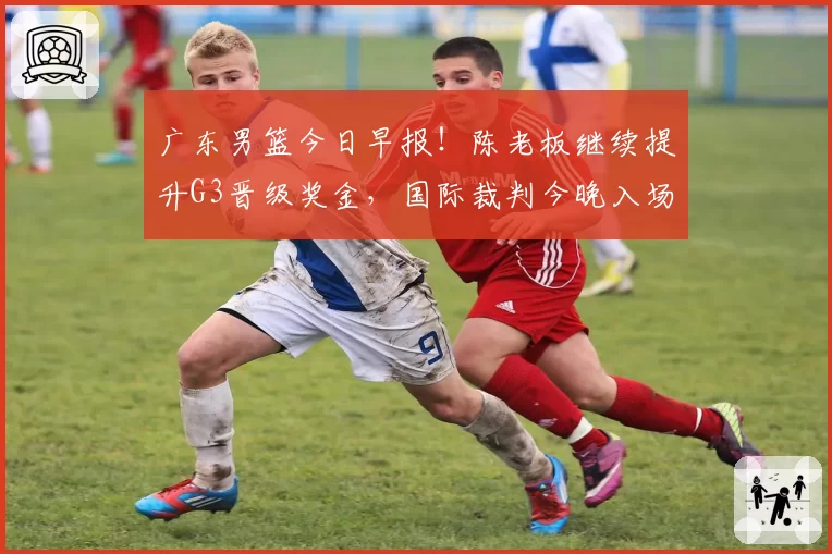 广东男篮今日早报!陈老板继续提升G3晋级奖金,国际裁判今晚入场,徐杰崔永熙盼迎来爆发